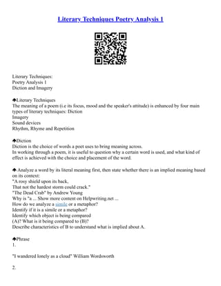 Literary Techniques Poetry Analysis 1
Literary Techniques:
Poetry Analysis 1
Diction and Imagery
Literary Techniques
The meaning of a poem (i.e its focus, mood and the speaker's attitude) is enhanced by four main
types of literary techniques: Diction
Imagery
Sound devices
Rhythm, Rhyme and Repetition
Diction
Diction is the choice of words a poet uses to bring meaning across.
In working through a poem, it is useful to question why a certain word is used, and what kind of
effect is achieved with the choice and placement of the word.
Analyze a word by its literal meaning first, then state whether there is an implied meaning based
on its context:
"A rosy shield upon its back,
That not the hardest storm could crack."
"The Dead Crab" by Andrew Young
Why is "a ... Show more content on Helpwriting.net ...
How do we analyze a simile or a metaphor?
Identify if it is a simile or a metaphor?
Identify which object is being compared
(A)? What is it being compared to (B)?
Describe characteristics of B to understand what is implied about A.
Phrase
1.
"I wandered lonely as a cloud" William Wordsworth
2.
 
