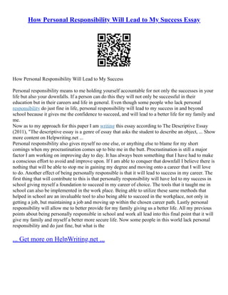 How Personal Responsibility Will Lead to My Success Essay
How Personal Responsibility Will Lead to My Success
Personal responsibility means to me holding yourself accountable for not only the successes in your
life but also your downfalls. If a person can do this they will not only be successful in their
education but in their careers and life in general. Even though some people who lack personal
responsibility do just fine in life, personal responsibility will lead to my success in and beyond
school because it gives me the confidence to succeed, and will lead to a better life for my family and
me.
Now as to my approach for this paper I am writing this essay according to The Descriptive Essay
(2011), "The descriptive essay is a genre of essay that asks the student to describe an object, ... Show
more content on Helpwriting.net ...
Personal responsibility also gives myself no one else, or anything else to blame for my short
comings when my procrastination comes up to bite me in the butt. Procrastination is still a major
factor I am working on improving day to day. It has always been something that I have had to make
a conscious effort to avoid and improve upon. If I am able to conquer that downfall I believe there is
nothing that will be able to stop me in gaining my degree and moving onto a career that I will love
to do. Another effect of being personally responsible is that it will lead to success in my career. The
first thing that will contribute to this is that personally responsibility will have led to my success in
school giving myself a foundation to succeed in my career of choice. The tools that it taught me in
school can also be implemented in the work place. Being able to utilize these same methods that
helped in school are an invaluable tool to also being able to succeed in the workplace, not only in
getting a job, but maintaining a job and moving up within the chosen career path. Lastly personal
responsibility will allow me to better provide for my family giving us a better life. All my previous
points about being personally responsible in school and work all lead into this final point that it will
give my family and myself a better more secure life. Now some people in this world lack personal
responsibility and do just fine, but what is the
... Get more on HelpWriting.net ...
 