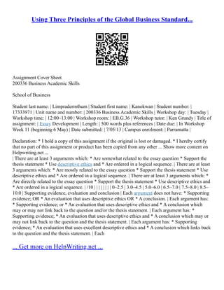 Using Three Principles of the Global Business Standard...
Assignment Cover Sheet
200336 Business Academic Skills
School of Business
Student last name: | Limpradermthum | Student first name: | Kanokwan | Student number: |
17333971 | Unit name and number: | 200336 Business Academic Skills | Workshop day: | Tuesday |
Workshop time: | 12:00–13:00 | Workshop room: | EB.G.36 | Workshop tutor: | Ken Grundy | Title of
assignment: | Essay Development | Length: | 500 words plus references | Date due: | In Workshop
Week 11 (beginning 6 May) | Date submitted: | 7/05/13 | Campus enrolment: | Parramatta |
Declaration: * I hold a copy of this assignment if the original is lost or damaged. * I hereby certify
that no part of this assignment or product has been copied from any other ... Show more content on
Helpwriting.net ...
| There are at least 3 arguments which: * Are somewhat related to the essay question * Support the
thesis statement * Use descriptive ethics and * Are ordered in a logical sequence. | There are at least
3 arguments which: * Are mostly related to the essay question * Support the thesis statement * Use
descriptive ethics and * Are ordered in a logical sequence. | There are at least 3 arguments which: *
Are directly related to the essay question * Support the thesis statement * Use descriptive ethics and
* Are ordered in a logical sequence. | /10 | | | | | | | | 0–2.5 | 3.0–4.5 | 5.0–6.0 | 6.5–7.0 | 7.5–8.0 | 8.5–
10.0 | Supporting evidence, evaluation and conclusion | Each argument does not have: * Supporting
evidence; OR * An evaluation that uses descriptive ethics OR * A conclusion. | Each argument has:
* Supporting evidence; or * An evaluation that uses descriptive ethics and * A conclusion which
may or may not link back to the question and/or the thesis statement. | Each argument has: *
Supporting evidence; * An evaluation that uses descriptive ethics and * A conclusion which may or
may not link back to the question and the thesis statement. | Each argument has: * Supporting
evidence; * An evaluation that uses excellent descriptive ethics and * A conclusion which links back
to the question and the thesis statement. | Each
... Get more on HelpWriting.net ...
 