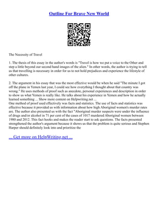 Outline For Brave New World
The Necessity of Travel
1. The thesis of this essay in the author's words is "Travel is how we put a voice to the Other and
step a little beyond our second hand images of the alien." In other words, the author is trying to tell
us that travelling is necessary in order for us to not hold prejudices and experience the lifestyle of
other cultures.
2. The argument in his essay that was the most effective would be when he said "The minute I got
off the plane in Yemen last year, I could see how everything I thought about that country was
wrong." He uses methods of proof such as anecdote, personal experiences and description in order
to show us what Yemen is really like. He talks about his experience in Yemen and how he actually
learned something ... Show more content on Helpwriting.net ...
One method of proof used effectively was facts and statistics. The use of facts and statistics was
effective because it provided us with information about how high Aboriginal women's murder rates
are. The author also presented us with the fact "Aboriginal murder suspects were under the influence
of drugs and/or alcohol in 71 per cent of the cases of 1017 murdered Aboriginal women between
1980 and 2012. This fact hooks and makes the reader start to ask questions. The facts presented
strengthened the author's argument because it shows us that the problem is quite serious and Stephen
Harper should definitely look into and prioritize the
... Get more on HelpWriting.net ...
 