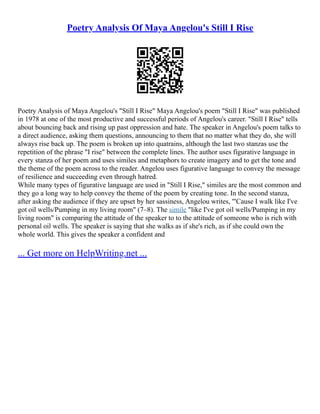 Poetry Analysis Of Maya Angelou's Still I Rise
Poetry Analysis of Maya Angelou's "Still I Rise" Maya Angelou's poem "Still I Rise" was published
in 1978 at one of the most productive and successful periods of Angelou's career. "Still I Rise" tells
about bouncing back and rising up past oppression and hate. The speaker in Angelou's poem talks to
a direct audience, asking them questions, announcing to them that no matter what they do, she will
always rise back up. The poem is broken up into quatrains, although the last two stanzas use the
repetition of the phrase "I rise" between the complete lines. The author uses figurative language in
every stanza of her poem and uses similes and metaphors to create imagery and to get the tone and
the theme of the poem across to the reader. Angelou uses figurative language to convey the message
of resilience and succeeding even through hatred.
While many types of figurative language are used in "Still I Rise," similes are the most common and
they go a long way to help convey the theme of the poem by creating tone. In the second stanza,
after asking the audience if they are upset by her sassiness, Angelou writes, "'Cause I walk like I've
got oil wells/Pumping in my living room" (7–8). The simile "like I've got oil wells/Pumping in my
living room" is comparing the attitude of the speaker to to the attitude of someone who is rich with
personal oil wells. The speaker is saying that she walks as if she's rich, as if she could own the
whole world. This gives the speaker a confident and
... Get more on HelpWriting.net ...
 