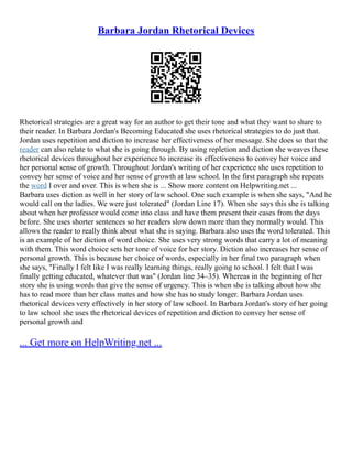 Barbara Jordan Rhetorical Devices
Rhetorical strategies are a great way for an author to get their tone and what they want to share to
their reader. In Barbara Jordan's Becoming Educated she uses rhetorical strategies to do just that.
Jordan uses repetition and diction to increase her effectiveness of her message. She does so that the
reader can also relate to what she is going through. By using repletion and diction she weaves these
rhetorical devices throughout her experience to increase its effectiveness to convey her voice and
her personal sense of growth. Throughout Jordan's writing of her experience she uses repetition to
convey her sense of voice and her sense of growth at law school. In the first paragraph she repeats
the word I over and over. This is when she is ... Show more content on Helpwriting.net ...
Barbara uses diction as well in her story of law school. One such example is when she says, "And he
would call on the ladies. We were just tolerated" (Jordan Line 17). When she says this she is talking
about when her professor would come into class and have them present their cases from the days
before. She uses shorter sentences so her readers slow down more than they normally would. This
allows the reader to really think about what she is saying. Barbara also uses the word tolerated. This
is an example of her diction of word choice. She uses very strong words that carry a lot of meaning
with them. This word choice sets her tone of voice for her story. Diction also increases her sense of
personal growth. This is because her choice of words, especially in her final two paragraph when
she says, "Finally I felt like I was really learning things, really going to school. I felt that I was
finally getting educated, whatever that was" (Jordan line 34–35). Whereas in the beginning of her
story she is using words that give the sense of urgency. This is when she is talking about how she
has to read more than her class mates and how she has to study longer. Barbara Jordan uses
rhetorical devices very effectively in her story of law school. In Barbara Jordan's story of her going
to law school she uses the rhetorical devices of repetition and diction to convey her sense of
personal growth and
... Get more on HelpWriting.net ...
 