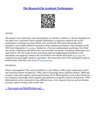 The Research On Academic Performance
Abstract
The purpose was to determine what metacognition was and how it affects us. The two hypothesis of
this paper were: uncertainty about academic performance is negatively related to the overall
metacognitive awareness inventory (MAI) score and that the MAI factor Knowledge about
cognition is more highly related to uncertainty about academic performance when compared to the
MAI factor Regulation of cognition. Students in a first year undergraduate psychology class filled
out surveys to determine their MAI scores and rated their uncertainty of academic performance on a
scale from 0–100. The results for this experiment ended up supporting the hypothesis in that
uncertainty was negatively related to the overall MAI score and the MAI factor knowledge of
cognition was more highly related to uncertainty. This means that most of the participants tended to
perform better when they were aware of metacognition.
Introduction
What is metacognition? The common definition is ones ability to reflect upon, understand, control
one's learning (Schraw & Dennison, 1994), refer to knowledge about cognition (Schraw, 2009) and
recognize successful cognitive processing (Fleming, 2014). Metacognition can be broken down into
two categories, knowledge about cognition and regulation of cognition (Schraw & Dennison, 1994).
Metacognition can be measured in many different ways. A few measures that are used are absolute
accuracy, relative accuracy, bias, scatter, and
... Get more on HelpWriting.net ...
 