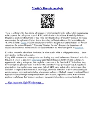 Marita's Bargain Analysis
There is nothing better than taking advantages of opportunities to foster and develop independence
to be prepared for college and beyond. KIPP, which is also referred to as: Knowledge Is Power
Program is a nationwide network of free open–enrollment college preparatory in under–resourced
communities throughout the United States. According to Malcolm Gladwell in Marta's Bargain,
"KIPP is a middle school. Students are chosen by lottery. Roughly half of the students are African
American; the rest are Hispanic." The essay "Marita's Bargain" discusses the importance of
successful educational institutions and the development of the American system of education.
KIPP is a successful educational institution. In other words, KIPP is a high performance ... Show
more content on Helpwriting.net ...
Every KIPP student must be competitive over leading opportunities because all the work and effort
they put in school to gain more knowledge leads them to focus on hard work and seeking new
opportunities wisely to improve. One might be conversant to the fact that KIPP is hard and long.
Even though it is precisely strict it is still worth all the knowledge given every day. Long classes
give students time to absorb and learn more. Indeed, KIPP trains and develop students as well as
educators to improve from their skills, knowledge, character, and habits in favor of succeeding in
earning various opportunities including scholarships and more. Gladwell extends by using different
types of evidence through noting stories about KIPP students, especially Marita. KIPP students
continue to challenge their poor circumstances by accomplishing their goals and exceeding in
... Get more on HelpWriting.net ...
 