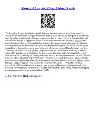 Rhetorical Analysis Of Jane Addams Speech
The rhetorical devices found in the speech that Jane Addams wrote are hypophora, metaphor,
conduplicatio, enumeratio, and personification. Each of these devices has a purpose in the passage,
with the author combining all of the devices to strengthen her essay. The most frequent rhetorical
device in the passage is Hypophora, which is when the author asks and answers a question. The
author first mentioned hypophora at the beginning of the passage to ask what makes a great man.
She later shifts toward an example of a great man, George Washington. The author then asks what
makes George Washington a great man, while also asking how he would handle today's conflicts.
The author chooses to use hypophora to emphasize what the United States is missing in today's
society. She uses George Washington's life as a soldier, statesman, and a Virginia planter to show
what parts of his personality are missing in today's society. Addams asks questions such as "What is
it that we admire about the soldier?"(Addams 1)"What was it he did, during those days when they
were framing a constitution, when they were meeting together night after night, and trying to adjust
the rights and privileges of every class in the community"(Addams 1) " Would he not have
foreboded evil if he had know that among us were groups and hordes of professional politicians...
not using our forsight and our conscience in order to find out this great wrong which was snapping
the foundations of self government.(Addams 2) The
... Get more on HelpWriting.net ...
 