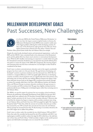 MILLENNIUM DEVELOPMENT GOALS

MILLENNIUM DEVELOPMENT GOALS

Past Successes, New Challenges
s

Despite the mixed results, developed nations and international organisations—such as the
IMF and the OECD—have committed funds to the achievement of the Declaration’s
goals and this global effort has drawn much attention to international development
issues. With the 2015 deadline now looming, it is important to consider which new goals
the international community should focus on. An important step towards defining these
new goals is to assess the impact of the 2000–2015 programme. By assessing progress
and examining what may have been overlooked we can shed light on what should be
considered for the future.
Goal 2 aims to achieve universal primary education and, in this regard, considerable
progress has been made over the past decade. The gap between developing and
developed2 countries in primary enrolment rates has decreased since 2010. This has
resulted in a marginal difference in 2013 (see graph right). However, in developing
countries secondary school enrolment rates are significantly lower than primary rates,
and tertiary rates are lower still. The most striking difference between the regions is that
those with lower income levels see the biggest fall in enrolment from primary through
to tertiary. For example, while there is less than a 20% difference between sub-Saharan
Africa and Western Europe in primary education enrolment, this gap increases to
61% at secondary and 56% at tertiary level. The gap closes slightly at tertiary level, but
predominantly because of falling rates in developed regions rather than increasing rates in
sub-Saharan Africa.
The MDGs set specific targets for primary but not secondary school enrolment.
However, the preliminary Sustainable Development Goals (SDGs) for the post–2015
agenda, which were outlined in the UN Secretary-General’s High-level Panel’s recent
report,3 include a provision for the “access to lower secondary education”. Moreover, data
reveal that the situation has begun to improve, with secondary enrolment rates rising
in sub-Saharan Africa and South Asia since 2010 (see graph far right). The Legatum
Prosperity Index™ finds that, while the amount of secondary education per worker
has increased by over 50% in South Asia over the last four years, the sub-Saharan
African average has increased by less than 7%. By focusing on secondary education, the
post–2015 targets aim to address this problem.

THE GOALS
1. Eradicate extreme poverty and hunger

2. Achieve universal primary education

3. Promote gender equality and empower women

4. Reduce child mortality

5. Improve maternal health

6. Combat HIV/AIDS, malaria and other diseases

7. Ensure environmental sustainability

8. Create a global partnership for development
with targets for aid, trade and debt relief

Goal 4 aims to reduce under-five mortality by two-thirds between 1990 and 2015.4
Given that under-five mortality had decreased by only 41%, worldwide until 2011,5 very
rapid progress would be needed to achieve the target by 2015, which has so far only been
met in East Asia and North Africa.6 Child mortality is highest in the world’s poorest
regions and child deaths increasingly occur at or around the time of birth.7

27 |

LEGATUM INSTITUTE | THE 2013 LEGATUM PROSPERITY INDEX™

MDG icons © the United Nations

et in the year 2000 by the United Nations Millennium Declaration,1 at
what was then the largest summit of global leaders in history, the
Millennium Development Goals (MDGs) were created to tackle some
of the biggest problems affecting the world’s developing countries. To
date, none of the Declaration’s eight goals has been fully met. Some
regions, however, have achieved more than others—Eastern Asia and
Northern Africa present better results than sub-Saharan Africa, for example.

 