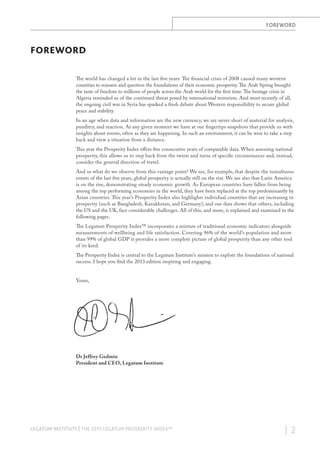 FOREWORD

FOREWORD
The world has changed a lot in the last five years. The financial crisis of 2008 caused many western
countries to reassess and question the foundations of their economic prosperity. The Arab Spring brought
the taste of freedom to millions of people across the Arab world for the first time. The hostage crisis in
Algeria reminded us of the continued threat posed by international terrorism. And most recently of all,
the ongoing civil war in Syria has sparked a fresh debate about Western responsibility to secure global
peace and stability.
In an age when data and information are the new currency, we are never short of material for analysis,
punditry, and reaction. At any given moment we have at our fingertips snapshots that provide us with
insights about events, often as they are happening. In such an environment, it can be wise to take a step
back and view a situation from a distance.
This year the Prosperity Index offers five consecutive years of comparable data. When assessing national
prosperity, this allows us to step back from the twists and turns of specific circumstances and, instead,
consider the general direction of travel.
And so what do we observe from this vantage point? We see, for example, that despite the tumultuous
events of the last five years, global prosperity is actually still on the rise. We see also that Latin America
is on the rise, demonstrating steady economic growth. As European countries have fallen from being
among the top performing economies in the world, they have been replaced at the top predominantly by
Asian countries. This year’s Prosperity Index also highlights individual countries that are increasing in
prosperity (such as Bangladesh, Kazakhstan, and Germany), and our data shows that others, including
the US and the UK, face considerable challenges. All of this, and more, is explained and examined in the
following pages.
The Legatum Prosperity Index™ incorporates a mixture of traditional economic indicators alongside
measurements of wellbeing and life satisfaction. Covering 96% of the world’s population and more
than 99% of global GDP it provides a more complete picture of global prosperity than any other tool
of its kind.
The Prosperity Index is central to the Legatum Institute’s mission to explore the foundations of national
success. I hope you find the 2013 edition inspiring and engaging.
Yours,

Dr Jeffrey Gedmin
President and CEO, Legatum Institute

LEGATUM INSTITUTE | THE 2013 LEGATUM PROSPERITY INDEX™

| 2

 