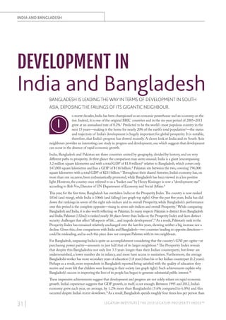 INDIA AND BANGLADESH

DEVELOPMENT IN

India and Bangladesh
BANGLADESH IS LEADING THE WAY IN TERMS OF DEVELOPMENT IN SOUTH
ASIA, EXPOSING THE FAILINGS OF ITS GIGANTIC NEIGHBOUR.
n recent decades, India has been championed as an economic powerhouse and an economy on the
rise. Indeed, it is one of the original BRIC countries and in the six-year period of 2005–2011
grew at an annualised rate of 8.2%.1 Predicted to be the world’s most populous country in the
next 15 years—making it the home for nearly 20% of the earth’s total population2—the status
and trajectory of India’s development is hugely important for global prosperity. It is notable,
therefore, that India’s progress has slowed recently. A closer look at India and its South Asia
neighbours provides an interesting case study in progress and development, one which suggests that development
can occur in the absence of rapid economic growth.

I

India, Bangladesh and Pakistan are three countries united by geography, divided by history, and on very
different paths to prosperity. At first glance the comparison may seem unusual. India is a giant (encompassing
3.2 million square kilometres and with a total GDP of $1.8 trillion)3 relative to Bangladesh, which covers only
147,000 square kilometres and has a GDP of $116 billion.4 Pakistan sits between the two, covering 796,000
square kilometres with a total GDP of $231 billion.5 Throughout their shared histories, India’s economy has, on
more than one occasion, been enthusiastically promoted, while Bangladesh has been viewed in a less positive
light. However, the country once referred to as a “basket case” by Henry Kissinger is now a “development star”
according to Rob Vos, Director of UN Department of Economy and Social Affairs.6
This year, for the first time, Bangladesh has overtaken India on the Prosperity Index. The country is now ranked
103rd (and rising), while India is 106th (and falling) (see graph top right). Over the past five years, India has slid
down the rankings in seven of the eight sub-indices and in overall Prosperity, while Bangladesh’s performance
over this period is the complete opposite—rising in seven sub-indices and overall Prosperity.7 While comparing
Bangladesh and India, it is also worth reflecting on Pakistan. In many respects Pakistan is distinct from Bangladesh
and India. Pakistan (132nd) is ranked nearly 30 places lower than India on the Prosperity Index and faces distinct
security challenges that affect “all aspects of life…and impede development”.8 As a result, Pakistan’s rank in the
Prosperity Index has remained relatively unchanged over the last five years, showing neither a big increase nor a
decline. Given this, close comparisons with India and Bangladesh—two countries heading in opposite directions—
could be misleading, and as such this piece does not compare Pakistan with its two neighbours.
For Bangladesh, surpassing India is quite an accomplishment considering that the country’s GNI per capita—at
purchasing power parity—amounts to just half that of its larger neighbour.9 The Prosperity Index reveals
that despite this Bangladeshis not only live 3.5 years longer than their Indian counterparts, but fewer are
undernourished, a lower number die in infancy, and more have access to sanitation. Furthermore, the average
Bangladeshi worker has more secondary years of education (1.8 years) than his or her Indian counterpart (1.2 years).
Perhaps as a result, more respondents in Bangladesh reported being satisfied with the quality of education they
receive and more felt that children were learning in their society (see graph right). Such achievements explain why
Bangladesh’s success in improving the lives of its people has begun to generate substantial public interest.10
These impressive achievements suggest that development and progress are not solely reliant on rapid economic
growth. India’s experience suggests that GDP growth, in itself, is not enough. Between 1995 and 2012, India’s
economy grew each year, on average, by 1.2% more than Bangladesh’s (5.6% compared to 6.8%) and this
occurred despite India’s recent slowdown.11As a result, Bangladesh spends roughly four times less per person than

31 |

LEGATUM INSTITUTE | THE 2013 LEGATUM PROSPERITY INDEX™

 