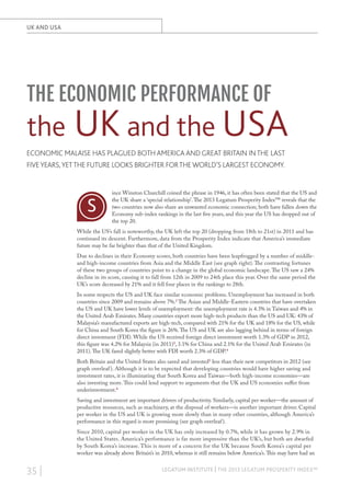 UK AND USA

THE ECONOMIC PERFORMANCE OF

the UK and the USA
ECONOMIC MALAISE HAS PLAGUED BOTH AMERICA AND GREAT BRITAIN IN THE LAST
FIVE YEARS, YET THE FUTURE LOOKS BRIGHTER FOR THE WORLD’S LARGEST ECONOMY.

S

ince Winston Churchill coined the phrase in 1946, it has often been stated that the US and
the UK share a ‘special relationship’. The 2013 Legatum Prosperity Index™ reveals that the
two countries now also share an unwanted economic connection; both have fallen down the
Economy sub-index rankings in the last five years, and this year the US has dropped out of
the top 20.

While the US’s fall is noteworthy, the UK left the top 20 (dropping from 18th to 21st) in 2011 and has
continued its descent. Furthermore, data from the Prosperity Index indicate that America’s immediate
future may be far brighter than that of the United Kingdom.
Due to declines in their Economy scores, both countries have been leapfrogged by a number of middleand high-income countries from Asia and the Middle East (see graph right). The contrasting fortunes
of these two groups of countries point to a change in the global economic landscape. The US saw a 24%
decline in its score, causing it to fall from 12th in 2009 to 24th place this year. Over the same period the
UK’s score decreased by 21% and it fell four places in the rankings to 28th.
In some respects the US and UK face similar economic problems. Unemployment has increased in both
countries since 2009 and remains above 7%.2 The Asian and Middle-Eastern countries that have overtaken
the US and UK have lower levels of unemployment: the unemployment rate is 4.3% in Taiwan and 4% in
the United Arab Emirates. Many countries export more high-tech products than the US and UK: 43% of
Malaysia’s manufactured exports are high-tech, compared with 21% for the UK and 18% for the US, while
for China and South Korea the figure is 26%. The US and UK are also lagging behind in terms of foreign
direct investment (FDI). While the US received foreign direct investment worth 1.3% of GDP in 2012,
this figure was 4.2% for Malaysia (in 2011)3, 3.1% for China and 2.1% for the United Arab Emirates (in
2011). The UK fared slightly better with FDI worth 2.3% of GDP.4
Both Britain and the United States also saved and invested5 less than their new competitors in 2012 (see
graph overleaf ). Although it is to be expected that developing countries would have higher saving and
investment rates, it is illuminating that South Korea and Taiwan—both high-income economies—are
also investing more. This could lend support to arguments that the UK and US economies suffer from
underinvestment.6
Saving and investment are important drivers of productivity. Similarly, capital per worker—the amount of
productive resources, such as machinery, at the disposal of workers—is another important driver. Capital
per worker in the US and UK is growing more slowly than in many other countries, although America’s
performance in this regard is more promising (see graph overleaf ).
Since 2010, capital per worker in the UK has only increased by 0.7%, while it has grown by 2.9% in
the United States. America’s performance is far more impressive than the UK’s, but both are dwarfed
by South Korea’s increase. This is more of a concern for the UK because South Korea’s capital per
worker was already above Britain’s in 2010, whereas it still remains below America’s. This may have had an

35 |

LEGATUM INSTITUTE | THE 2013 LEGATUM PROSPERITY INDEX™

 