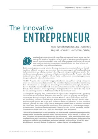 THE INNOVATIVE ENTREPRENEUR

The Innovative

ENTREPRENEUR
FOR INNOVATION TO FLOURISH, SOCIETIES
REQUIRE HIGH LEVELS OF SOCIAL CAPITAL.

I

n today’s hyper-competitive world, some of the most successful nations are the ones that
innovate. The genesis of innovation can be the result of large governmental investment in
research projects, occasionally it is the result of happenstance, but often the truly inspired
ideas come from innovative entrepreneurs—those who invent new ideas, re-invent old
ones, or perhaps create whole new industries.

But is promoting entrepreneurial activity—lowering start-up costs, promoting effective or limited
regulation—all that is necessary to spur innovation? Current research suggests not. Initially, establishing
inclusive institutions and reducing procedural rules will generate entrepreneurial business growth.1 But
this does not necessarily equate to an increase in highly innovative behaviour. The Prosperity Index finds
that a society must also have a high level of Social Capital (social cohesion, community engagement, and
interpersonal trust) in order to foster innovation.
The 2013 Prosperity Index finds that lowering procedural barriers and regulations can help entrepreneurs
create new businesses, especially in countries that are still developing economically or transitioning
from authoritarianism to a more open and democratic government. Slovenia, for example, which in the
last two decades has transitioned towards more democratic institutions and has enacted entrepreneurfriendly policies (there is no cost for registering and starting a new business in Slovenia), is today one of
the best performing countries on the Entrepreneurship & Opportunity sub-index.
According to the Prosperity Index, countries that score highest on the Entrepreneurship & Opportunity
sub-index are also the ones with the highest levels of Social Capital (see graph top left). The graph
divides highly developed European, Asian, and North American nations, and compares them with
the transitioning countries of Eastern Europe. By focusing on the already developed with the newly
transitioning, the graph is able to split those countries that have long-established inclusive institutions
and those (primarily in Eastern Europe) that are working to re-establish them.2 Countries in the bottom
left corner of the graph (those primarily transitioning from communism in Eastern Europe) have yet
to establish basic foundations for entrepreneurship (low start-up costs, effective government, and low
corruption) that help to form Social Capital and enable higher levels of innovation.
Not only do societies with high Social Capital tend to have more favourable environments for entrepreneurship,
they also tend to generate more innovative output.3 Innovation is a risky activity, especially for investors who
want to help fund entrepreneurs and researchers that have original ideas. Capital investors may be risk-averse,
may have internal capital constraints, or there may be differences in information between the investor and the
entrepreneur that lead to uncertainties about whether the investment will be profitable.4 While high Social
Capital does not necessarily eliminate these barriers, it can lower the costs associated with them.

LEGATUM INSTITUTE | THE 2013 LEGATUM PROSPERITY INDEX™

| 40

 