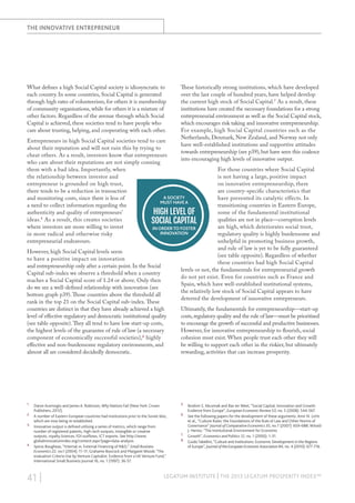 the innovative entrepreneur

What defines a high Social Capital society is idiosyncratic to
each country. In some countries, Social Capital is generated
through high rates of volunteerism, for others it is membership
of community organisations, while for others it is a mixture of
other factors. Regardless of the avenue through which Social
Capital is achieved, these societies tend to have people who
care about trusting, helping, and cooperating with each other.

These historically strong institutions, which have developed
over the last couple of hundred years, have helped develop
the current high stock of Social Capital.7 As a result, these
institutions have created the necessary foundations for a strong
entrepreneurial environment as well as the Social Capital stock,
which encourages risk taking and innovative entrepreneurship.
For example, high Social Capital countries such as the
Netherlands, Denmark, New Zealand, and Norway not only
have well-established institutions and supportive attitudes
towards entrepreneurship (see p39), but have seen this coalesce
into encouraging high levels of innovative output.

Entrepreneurs in high Social Capital societies tend to care
about their reputation and will not ruin this by trying to
cheat others. As a result, investors know that entrepreneurs
who care about their reputations are not simply conning
them with a bad idea. Importantly, when
the relationship between investor and
entrepreneur is grounded on high trust,
there tends to be a reduction in transaction
A society
and monitoring costs, since there is less of
must have a
a need to collect information regarding the
authenticity and quality of entrepreneurs’
high level of
ideas.5 As a result, this creates societies
Social Capital
where investors are more willing to invest
in order to foster
innovation
in more radical and otherwise risky
entrepreneurial endeavours.
However, high Social Capital levels seem
to have a positive impact on innovation
and entrepreneurship only after a certain point. In the Social
Capital sub-index we observe a threshold when a country
reaches a Social Capital score of 1.24 or above. Only then
do we see a well-defined relationship with innovation (see
bottom graph p39). Those countries above the threshold all
rank in the top 21 on the Social Capital sub-index. These
countries are distinct in that they have already achieved a high
level of effective regulatory and democratic institutional quality
(see table opposite). They all tend to have low start-up costs,
the highest levels of the guarantee of rule of law (a necessary
component of economically successful societies),6 highly
effective and non-burdensome regulatory environments, and
almost all are considered decidedly democratic.

1.	

Daron Acemoglu and James A. Robinson, Why Nations Fail (New York: Crown
Publishers, 2012).
2.	 A number of Eastern European countries had institutions prior to the Soviet bloc,
which are now being re-established.
3.	 Innovative output is defined utilising a series of metrics, which range from
number of registered patents, high-tech outputs, intangible or creative
outputs, royalty licences, FDI outflows, ICT exports. See http://www.
globalinnovationindex.org/content.aspx?page=data-analysis
4.	 Spiros Bougheas, “Internal vs. External Financing of R&D,” Small Business
Economics 22, no.1 (2004): 11-17; Grahame Boocock and Margaret Woods “The
evaluation Criteria Use by Venture Capitalist: Evidence from a UK Venture Fund,”
International Small Business Journal 16, no. 1 (1997): 36-57.

41 |

For those countries where Social Capital
is not having a large, positive impact
on innovative entrepreneurship, there
are country-specific characteristics that
have prevented its catalytic effects. In
transitioning countries in Eastern Europe,
some of the fundamental institutional
qualities are not in place—corruption levels
are high, which deteriorates social trust,
regulatory quality is highly burdensome and
unhelpful in promoting business growth,
and rule of law is yet to be fully guaranteed
(see table opposite). Regardless of whether
these countries had high Social Capital
levels or not, the fundamentals for entrepreneurial growth
do not yet exist. Even for countries such as France and
Spain, which have well-established institutional systems,
the relatively low stock of Social Capital appears to have
deterred the development of innovative entrepreneurs.
Ultimately, the fundamentals for entrepreneurship—start-up
costs, regulatory quality and the rule of law—must be prioritised
to encourage the growth of successful and productive businesses.
However, for innovative entrepreneurship to flourish, social
cohesion must exist. When people trust each other they will
be willing to support each other in the riskier, but ultimately
rewarding, activities that can increase prosperity.

5.	 Ibrahim S. Akcomak and Bas ter Weel, “Social Capital, Innovation and Growth:

Evidence from Europe”, European Economic Review 53, no. 5 (2008): 544-567.

6.	 See the following papers for the development of these arguments: Amir N. Licht

et al., “Culture Rules: the Foundations of the Rule of Law and Other Norms of
Governance” Journal of Comparative Economics 35, no 7 (2007): 659-688; Witold
J. Henisz, “The Institutional Environment for Economic
7.	 Growth”, Economics and Politics 12, no. 1 (2000): 1-31.
8.	 Guido Tabellini, “Culture and Institutions: Economic Development in the Regions
of Europe”, Journal of the European Economic Association 84, no. 4 (2010): 677-716.

LEGATUM INSTITUTE | The 2013 Legatum Prosperity Index™

 