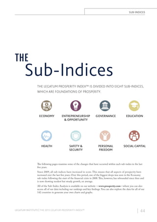 SUB-INDICES

THE

Sub-Indices
THE LEGATUM PROSPERITY INDEX™ IS DIVIDED INTO EIGHT SUB-INDICES,
WHICH ARE FOUNDATIONS OF PROSPERITY.

ECONOMY

ENTREPRENEURSHIP
& OPPORTUNITY

GOVERNANCE

EDUCATION

HEALTH

SAFETY &
SECURITY

PERSONAL
FREEDOM

SOCIAL CAPITAL

The following pages examine some of the changes that have occurred within each sub-index in the last
five years.
Since 2009, all sub-indices have increased in score. This means that all aspects of prosperity have
increased over the last five years. Over this period, one of the biggest drops was seen in the Economy
sub-index following the start of the financial crisis in 2008. This, however, has rebounded since then and
is now showing modest but steady growth, on average.
All of the Sub-Index Analysis is available on our website —www.prosperity.com—where you can also
access all of our data including our rankings and key findings. You can also explore the data for all of our
142 countries to generate your own charts and graphs.

LEGATUM INSTITUTE | THE 2013 LEGATUM PROSPERITY INDEX™

| 44

 
