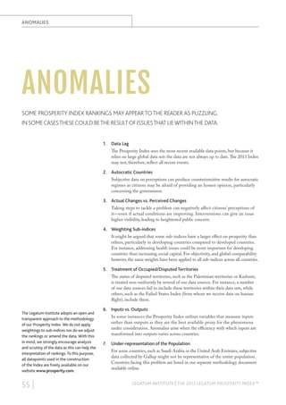 ANOMALIES

ANOMALIES
SOME PROSPERITY INDEX RANKINGS MAY APPEAR TO THE READER AS PUZZLING.
IN SOME CASES THESE COULD BE THE RESULT OF ISSUES THAT LIE WITHIN THE DATA.
1.

Data Lag
The Prosperity Index uses the most recent available data points, but because it
relies on large global data sets the data are not always up to date. The 2013 Index
may not, therefore, reflect all recent events.

2. Autocratic Countries
Subjective data on perceptions can produce counterintuitive results for autocratic
regimes as citizens may be afraid of providing an honest opinion, particularly
concerning the government.

3. Actual Changes vs. Perceived Changes
Taking steps to tackle a problem can negatively affect citizens’ perceptions of
it—even if actual conditions are improving. Interventions can give an issue
higher visibility, leading to heightened public concern.

4. Weighting Sub-indices
It might be argued that some sub-indices have a larger effect on prosperity than
others, particularly in developing countries compared to developed countries.
For instance, addressing health issues could be more important for developing
countries than increasing social capital. For objectivity, and global comparability
however, the same weights have been applied to all sub-indices across all countries.

5. Treatment of Occupied/Disputed Territories
The status of disputed territories, such as the Palestinian territories or Kashmir,
is treated non-uniformly by several of our data sources. For instance, a number
of our data sources fail to include these territories within their data sets, while
others, such as the Failed States Index (from whom we receive data on human
flight), include them.
The Legatum Institute adopts an open and
transparent approach to the methodology
of our Prosperity Index. We do not apply
weightings to sub-indices nor do we adjust
the rankings or amend the data. With this
in mind, we strongly encourage analysis
and scrutiny of the data as this can help the
interpretation of rankings. To this purpose,
all datapoints used in the construction
of the Index are freely available on our
website www.prosperity.com.

55 |

6. Inputs vs. Outputs
In some instances the Prosperity Index utilises variables that measure inputs
rather than outputs as they are the best available proxy for the phenomena
under consideration. Anomalies arise when the efficiency with which inputs are
transformed into outputs varies across countries.

7.

Under-representation of the Population
For some countries, such as Saudi Arabia or the United Arab Emirates, subjective
data collected by Gallup might not be representative of the entire population.
Countries facing this problem are listed in our separate methodology document
available online.

LEGATUM INSTITUTE | THE 2013 LEGATUM PROSPERITY INDEX™

 