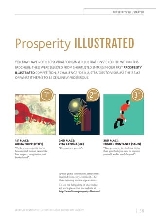 PROSPERITY ILLUSTRATED

Prosperity ILLUSTRATED
YOU MAY HAVE NOTICED SEVERAL ‘ORIGINAL ILLUSTRATIONS’ CREDITED WITHIN THIS
BROCHURE. THESE WERE SELECTED FROM SHORTLISTED ENTRIES IN OUR FIRST PROSPERITY
ILLUSTRATED COMPETITION, A CHALLENGE FOR ILLUSTRATORS TO VISUALISE THEIR TAKE
ON WHAT IT MEANS TO BE GENUINELY PROSPEROUS.

1

2

st

nd

3

rd

1ST PLACE:
GIULIA FILIPPI (ITALY)

2ND PLACE:
ZITA KATONA (UK)

3RD PLACE:
MIGUEL MONTANER (SPAIN)

“The key to prosperity lies in
fundamental human values like
love, respect, imagination, and
brotherhood”.

“Prosperity is growth”.

“True prosperity is climbing higher
than you think you can, to improve
yourself, and to reach beyond”.

A truly global competition, entries were
received from every continent. The
three winning entries appear above.
To see the full gallery of shortlisted
art work, please visit our website at
http://www.li.com/prosperity-illustrated

LEGATUM INSTITUTE | THE 2013 LEGATUM PROSPERITY INDEX™

| 56

 
