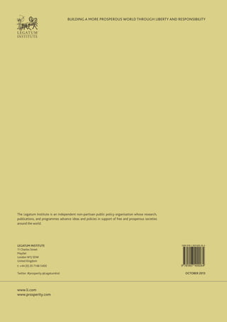 BUILDING A MORE PROSPEROUS WORLD THROUGH LIBERTY AND RESPONSIBILITY

The Legatum Institute is an independent non-partisan public policy organisation whose research,
publications, and programmes advance ideas and policies in support of free and prosperous societies
around the world.

LEGATUM INSTITUTE
11 Charles Street
Mayfair
London W1J 5DW
United Kingdom
t: +44 (0) 20 7148 5400
Twitter: #prosperity @LegatumInst

www.li.com
www.prosperity.com

ISBN 978-1-907409-26-4

9 781907 409264

OCTOBER 2013

 