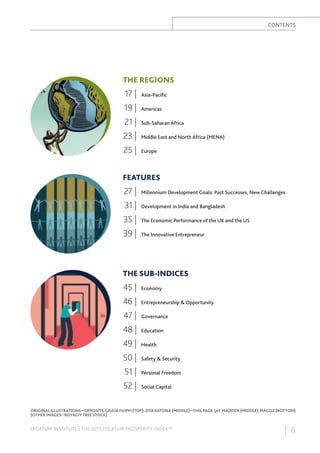 CONTENTS

THE REGIONS

17 |

Asia-Paciﬁc

19 |

Americas

21 |

Sub-Saharan Africa

23 |

Middle East and North Africa (MENA)

25 |

Europe

FEATURES

27 |

Millennium Development Goals: Past Successes, New Challenges

31 |

Development in India and Bangladesh

35 |

The Economic Performance of the UK and the US

39 |

The Innovative Entrepreneur

THE SUB-INDICES

45 |

Economy

46 |

Entrepreneurship & Opportunity

47 |

Governance

48 |

Education

49 |

Health

50 |

Safety & Security

51 |

Personal Freedom

52 |

Social Capital

ORIGINAL ILLUSTRATIONS—OPPOSITE: GIULIA FILIPPI (TOP); ZITA KATONA (MIDDLE)—THIS PAGE: JAY MADDEN (MIDDLE); MÁGOZ (BOTTOM)
(OTHER IMAGES—ROYALTY FREE STOCK)

LEGATUM INSTITUTE | THE 2013 LEGATUM PROSPERITY INDEX™

| 6

 
