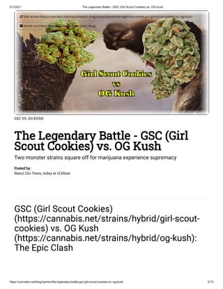 5/1/2021 The Legendary Battle - GSC (Girl Scout Cookies) vs. OG Kush
https://cannabis.net/blog/opinion/the-legendary-battle-gsc-girl-scout-cookies-vs.-og-kush 2/13
GSC VS. OG KUSH
The Legendary Battle - GSC (Girl
Scout Cookies) vs. OG Kush
Two monster strains square off for marijuana experience supremacy
Posted by:
Nanci Chi-Town, today at 12:00am
GSC (Girl Scout Cookies)
(https://cannabis.net/strains/hybrid/girl-scout-
cookies) vs. OG Kush
(https://cannabis.net/strains/hybrid/og-kush):
The Epic Clash
 Edit Article (https://cannabis.net/mycannabis/c-blog-entry/update/the-legendary-battle-gsc-girl-scout-cookies-vs.-og-kush)
 Article List (https://cannabis.net/mycannabis/c-blog)
 