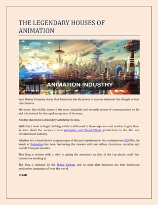 THE LEGENDARY HOUSES OF
ANIMATION
Walt Disney Company states that Animation has the power to express whatever the thought of man
can conceive.
Moreover, this facility makes it the most adaptable and versatile means of communication so far
and it is devised for the rapid acceptance of the mass.
And the statement is absolutely satisfying the idea.
With this, I want to begin the blog which is addressed to those aspirants and readers to give them
an idea about the various crucial Animation and Visual Effects productions in the film and
entertainment industry.
Whether it is a hand-drawn magnum opus of the past experience or the contemporary CGI film, the
knack of Animation has been fascinating the viewers with marvellous characters, storyline and
worlds from past decades.
This blog is written with a view to giving the animators an idea of the top places could find
themselves working at.
The blog is initiated by the MAAC Kolkata and its team that discusses the best Animation
production companies all over the world.
PIXAR
 