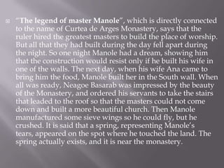 “The legend of master Manole”, which is directly connected to the name of Curtea de Arges Monastery, says that the ruler hired the greatest masters to build the place of worship. But all that they had built during the day fell apart during the night. So one night Manole had a dream, showing him that the construction would resist only if he built his wife in one of the walls. The next day, when his wife Ana came to bring him the food, Manole built her in the South wall. When all was ready, NeagoeBasarab was impressed by the beauty of the Monastery, and ordered his servants to take the stairs that leaded to the roof so that the masters could not come down and built a more beautiful church. Then Manole manufactured some sieve wings so he could fly, but he crushed. It is said that a spring, representing Manole’s tears, appeared on the spot where he touched the land. The spring actually exists, and it is near the monastery.