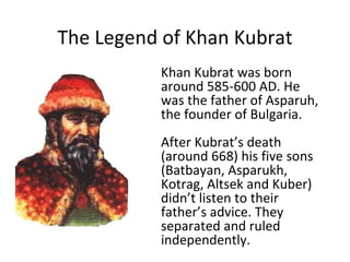 The Legend of Khan Kubrat Khan Kubrat was born around 585- 600  AD . He was the father of Asparuh, the founder of Bulgaria. After Kubrat’s death  (around 668)  his five sons  (Batbayan, Asparukh, Kotrag, Altsek and Kuber) didn’t listen to their father’s advice. T hey separate d  and  ruled  independently.   