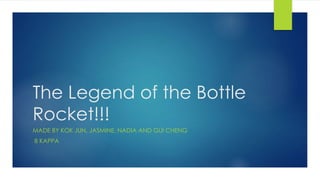 The Legend of the Bottle
Rocket!!!
MADE BY KOK JUN, JASMINE, NADIA AND GUI CHENG
8 KAPPA
 