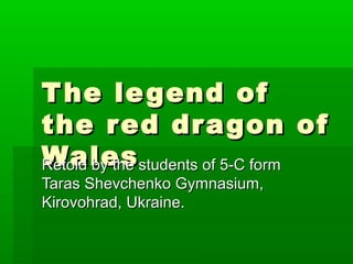 The legend ofThe legend of
the red dragon ofthe red dragon of
WalesWalesRetold by the students of 5-C formRetold by the students of 5-C form
Taras Shevchenko Gymnasium,Taras Shevchenko Gymnasium,
Kirovohrad, Ukraine.Kirovohrad, Ukraine.
 