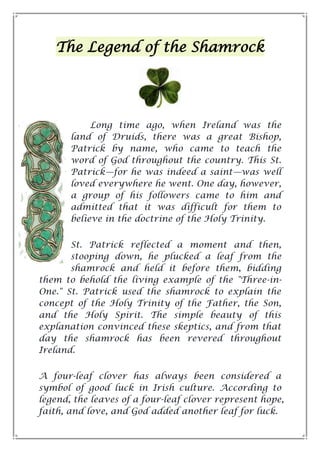 The Legend of the Shamrock
Long time ago, when Ireland was the
land of Druids, there was a great Bishop,
Patrick by name, who came to teach the
word of God throughout the country. This St.
Patrick—for he was indeed a saint—was well
loved everywhere he went. One day, however,
a group of his followers came to him and
admitted that it was difficult for them to
believe in the doctrine of the Holy Trinity.
St. Patrick reflected a moment and then,
stooping down, he plucked a leaf from the
shamrock and held it before them, bidding
them to behold the living example of the "Three-in-
One." St. Patrick used the shamrock to explain the
concept of the Holy Trinity of the Father, the Son,
and the Holy Spirit. The simple beauty of this
explanation convinced these skeptics, and from that
day the shamrock has been revered throughout
Ireland.
A four-leaf clover has always been considered a
symbol of good luck in Irish culture. According to
legend, the leaves of a four-leaf clover represent hope,
faith, and love, and God added another leaf for luck.
 