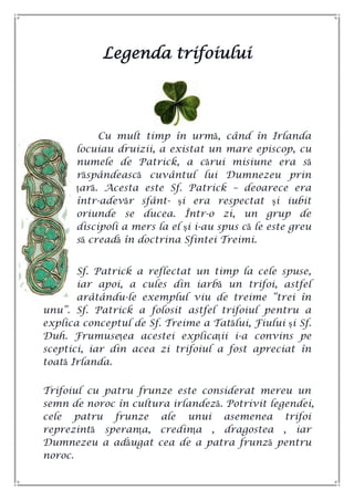 Legenda trifoiului
Cu mult timp în urmă, când în Irlanda
locuiau druizii, a existat un mare episcop, cu
numele de Patrick, a cărui misiune era să
răspândească cuvântul lui Dumnezeu prin
țară. Acesta este Sf. Patrick – deoarece era
într-adevăr sfânt- și era respectat și iubit
oriunde se ducea. Într-o zi, un grup de
discipoli a mers la el și i-au spus că le este greu
să creadă în doctrina Sfintei Treimi.
Sf. Patrick a reflectat un timp la cele spuse,
iar apoi, a cules din iarbă un trifoi, astfel
arâtându-le exemplul viu de treime ―trei în
unu‖. Sf. Patrick a folosit astfel trifoiul pentru a
explica conceptul de Sf. Treime a Tatălui, Fiului și Sf.
Duh. Frumusețea acestei explicații i-a convins pe
sceptici, iar din acea zi trifoiul a fost apreciat în
toată Irlanda.
Trifoiul cu patru frunze este considerat mereu un
semn de noroc în cultura irlandeză. Potrivit legendei,
cele patru frunze ale unui asemenea trifoi
reprezintă speranța, credința , dragostea , iar
Dumnezeu a adăugat cea de a patra frunză pentru
noroc.
 