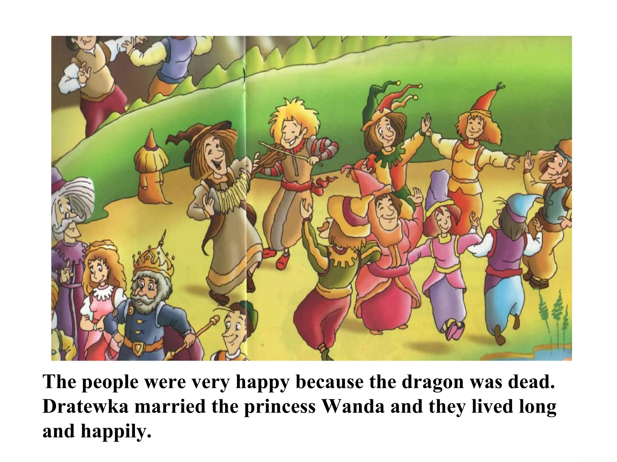 The people were very happy because the dragon was dead. Dratewka married the princess Wanda and they lived long and happily.