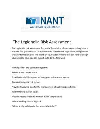 The Legs sessment
The Legionella risk assessment forms the foundation of your water safety plan. It
ensures that you maintain compliance with the relevant regulations, and provides crucial
iThe Legionella Risk Assessment
The Legionella risk assessment forms the foundation of your water safety plan. It
ensures that you maintain compliance with the relevant regulations, and provides
crucial information over the health of your water systems that can help to design
your bespoke plan. You can expect us to do the following:
Identify all hot and cold water systems
Record water temperature
Provide detailed floor plans showing your entire water system
Assess all potential risk factors
Provide structured plan for the management of water responsibilities
Recommend a plan of action
Produce record sheets to monitor water temperatures
Issue a working control logbook
Deliver analytical reports that are available 24/7
 