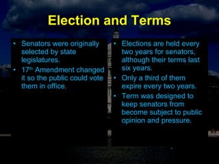 Election and Terms Senators were originally selected by state legislatures. 17 th  Amendment changed it so the public could vote them in office. Elections are held every two years for senators, although their terms last six years. Only a third of them expire every two years. Term was designed to keep senators from become subject to public opinion and pressure. 
