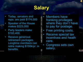 Salary Today, senators and reps. are paid $174,000 Speaker of the House makes $223,000 Party leaders make $193,400. Receive generous retirement packages. Longtime members can retire making $150k/yr. in benefits. Members have franking privileges where they don’t have to pay for postage. Free printing costs. Receive special tax incentives and heath care. Congress sets own salary. 