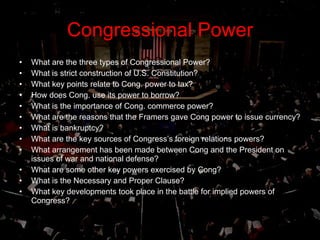 Congressional Power What are the three types of Congressional Power? What is strict construction of U.S. Constitution?  What key points relate to Cong. power to tax? How does Cong. use its power to borrow? What is the importance of Cong. commerce power? What are the reasons that the Framers gave Cong power to issue currency? What is bankruptcy? What are the key sources of Congress’s foreign relations powers? What arrangement has been made between Cong and the President on issues of war and national defense? What are some other key powers exercised by Cong? What is the Necessary and Proper Clause? What key developments took place in the battle for implied powers of Congress? 
