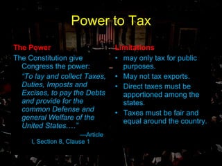 Power to Tax The Power The Constitution give Congress the power: “ To lay and collect Taxes, Duties, Imposts and Excises, to pay the Debts and provide for the common Defense and general Welfare of the United States.…” — Article I, Section 8, Clause 1 Limitations may only tax for public purposes. May not tax exports. Direct taxes must be apportioned among the states. Taxes must be fair and equal around the country. 