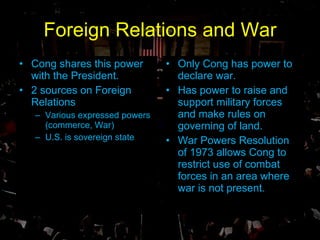 Foreign Relations and War Cong shares this power with the President. 2 sources on Foreign Relations Various expressed powers (commerce, War) U.S. is sovereign state Only Cong has power to declare war. Has power to raise and support military forces and make rules on governing of land. War Powers Resolution of 1973 allows Cong to restrict use of combat forces in an area where war is not present. 