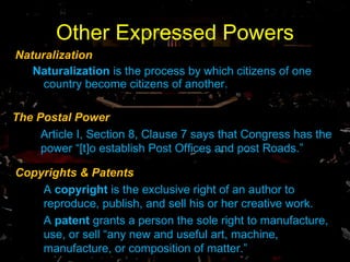 Other Expressed Powers Naturalization Naturalization  is the process by which citizens of one country become citizens of another.  The Postal Power Article I, Section 8, Clause 7 says that Congress has the power “[t]o establish Post Offices and post Roads.” Copyrights & Patents A  copyright  is the exclusive right of an author to reproduce, publish, and sell his or her creative work. A  patent  grants a person the sole right to manufacture, use, or sell “any new and useful art, machine, manufacture, or composition of matter.” 