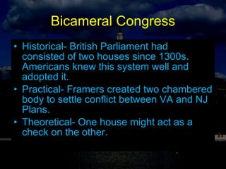 Bicameral Congress Historical- British Parliament had consisted of two houses since 1300s. Americans knew this system well and adopted it. Practical- Framers created two chambered body to settle conflict between VA and NJ Plans. Theoretical- One house might act as a check on the other. 