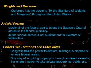 Weights and Measures Congress has the power to “fix the Standard of Weights and Measures” throughout the United States.  Judicial Powers create all of the federal courts below the Supreme Court & structure the federal judiciary. define federal crimes & set punishment for violators of federal law. Power Over Territories and Other Areas Congress has the power to acquire, manage, & dispose of various federal areas.  One way of acquiring property is through  eminent domain,  the inherent power to take private property for public use. 