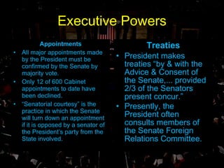 Executive Powers Treaties President makes treaties “by & with the Advice & Consent of the Senate,... provided 2/3 of the Senators present concur.” Presently, the President often consults members of the Senate Foreign Relations Committee.   Appointments All major appointments made by the President must be confirmed by the Senate by majority vote. Only 12 of 600 Cabinet appointments to date have been declined. “ Senatorial courtesy” is the practice in which the Senate will turn down an appointment if it is opposed by a senator of the President’s party from the State involved. 