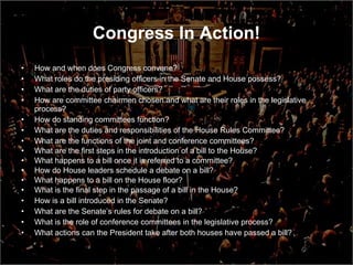 Congress In Action! How and when does Congress convene? What roles do the presiding officers in the Senate and House possess? What are the duties of party officers? How are committee chairmen chosen and what are their roles in the legislative process? How do standing committees function? What are the duties and responsibilities of the House Rules Committee? What are the functions of the joint and conference committees? What are the first steps in the introduction of a bill to the House? What happens to a bill once it is referred to a committee? How do House leaders schedule a debate on a bill? What happens to a bill on the House floor? What is the final step in the passage of a bill in the House? How is a bill introduced in the Senate? What are the Senate’s rules for debate on a bill? What is the role of conference committees in the legislative process? What actions can the President take after both houses have passed a bill? 