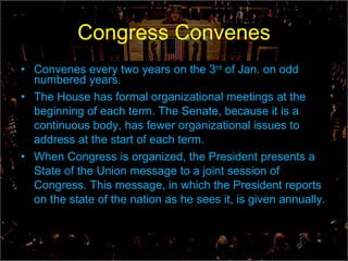 Congress Convenes Convenes every two years on the 3 rd  of Jan. on odd numbered years. The House has formal organizational meetings at the beginning of each term. The Senate, because it is a continuous body, has fewer organizational issues to address at the start of each term. When Congress is organized, the President presents a State of the Union message to a joint session of Congress. This message, in which the President reports on the state of the nation as he sees it, is given annually.  