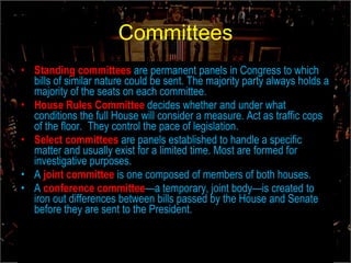 Committees Standing committees   are permanent panels in Congress to which bills of similar nature could be sent. The majority party always holds a majority of the seats on each committee. House Rules Committee  decides whether and under what conditions the full House will consider a measure. Act as traffic cops of the floor.  They control the pace of legislation. Select committees  are panels established to handle a specific matter and usually exist for a limited time. Most are formed for investigative purposes. A  joint committee   is one composed of members of both houses. A  conference committee —a temporary, joint body—is created to iron out differences between bills passed by the House and Senate before they are sent to the President. 