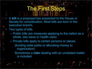 The First Steps A  bill  is a proposed law presented to the House or Senate for consideration. Most bills are born in the executive branch. Two types of bills Public bills are measures applying to the nation as a whole. (tax issue or health care) Private bills apply to certain persons or places (funding state parks or allocating money to organization) Sometimes a  rider  dealing with an unrelated matter is included. 