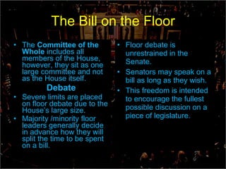The Bill on the Floor The  Committee of the Whole  includes all members of the House, however, they sit as one large committee and not as the House itself. Debate Severe limits are placed on floor debate due to the House’s large size.  Majority /minority floor leaders generally decide in advance how they will split the time to be spent on a bill.   Floor debate is unrestrained in the Senate. Senators may speak on a bill as long as they wish. This freedom is intended to encourage the fullest possible discussion on a piece of legislature. 
