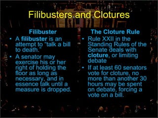 Filibusters and Clotures Filibuster A  filibuster  is an attempt to “talk a bill to death.” A senator may exercise his or her right of holding the floor as long as necessary, and in essence talk until a measure is dropped. The Cloture Rule Rule XXII in the Standing Rules of the Senate deals with  cloture ,   or limiting debate If at least 60 senators vote for cloture, no more than another 30 hours may be spent on debate, forcing a vote on a bill. 