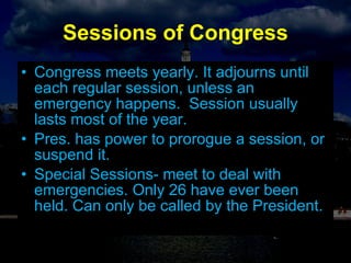 Sessions of Congress Congress meets yearly. It adjourns until each regular session, unless an emergency happens.  Session usually lasts most of the year. Pres. has power to prorogue a session, or suspend it. Special Sessions- meet to deal with emergencies. Only 26 have ever been held. Can only be called by the President. 
