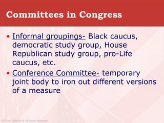 Committees in Congress
• Informal groupings- Black caucus,
democratic study group, House
Republican study group, pro-Life
caucus, etc.
• Conference Committee- temporary
joint body to iron out different versions
of a measure
© iTutor. 2000-2013. All Rights Reserved
 