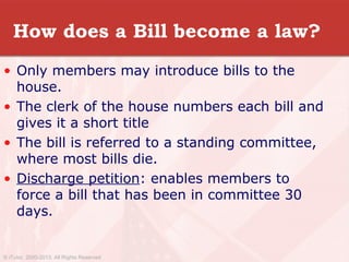 How does a Bill become a law?
• Only members may introduce bills to the
house.
• The clerk of the house numbers each bill and
gives it a short title
• The bill is referred to a standing committee,
where most bills die.
• Discharge petition: enables members to
force a bill that has been in committee 30
days.
© iTutor. 2000-2013. All Rights Reserved
 