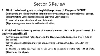 Section 5 Review 
1. All of the following are non-legislative powers of Congress EXCEPT 
(a) selecting the President if no candidate receives a majority in the electoral college. 
(b) nominating Cabinet positions and Supreme Court justices. 
(c) approving executive branch appointments. 
(d) proposing amendments to the Constitution. 
2. Which of the following series of events is correct for the impeachment of a 
government official? 
(a) The Supreme Court holds hearings, the House votes to impeach, a trial is held in 
the Senate. 
(b) The Senate holds hearings, the Senate votes to impeach, a trial is held in the 
House. 
(c) The House holds hearings, the House votes to impeach, a trial is held in the Senate. 
(d) none of the above. 
 