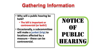 • Why will a public hearing be 
held? 
• The bill is important or 
controversial (or both!) 
• Occasionally, a subcommittee 
will make a junket (trip) to 
locations affected by a 
measure – these can be 
controversial. 
 